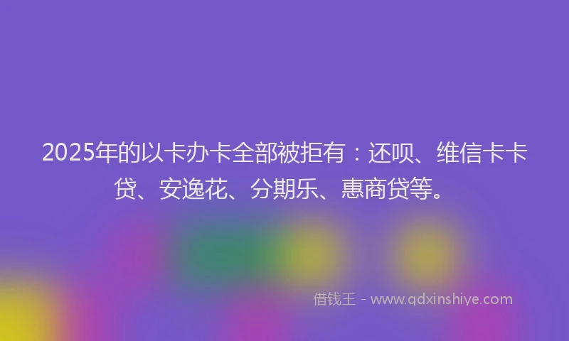 2025年的以卡办卡全部被拒有：还呗、维信卡卡贷、安逸花、分期乐、惠商贷等。