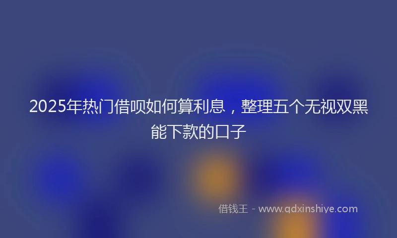 2025年热门借呗如何算利息，整理五个无视双黑能下款的口子