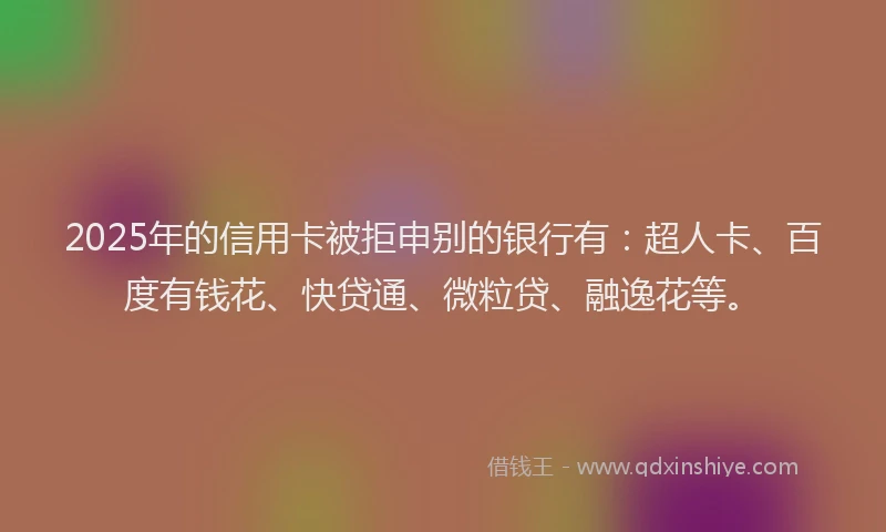 2025年的信用卡被拒申别的银行有：超人卡、百度有钱花、快贷通、微粒贷、融逸花等。
