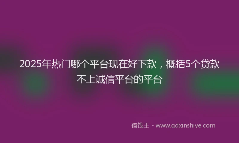 2025年热门哪个平台现在好下款，概括5个贷款不上诚信平台的平台