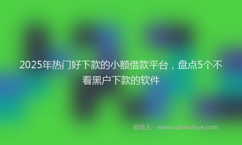2025年热门好下款的小额借款平台，盘点5个不看黑户下款的软件
