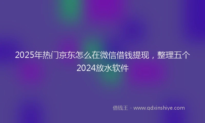 2025年热门京东怎么在微信借钱提现，整理五个2024放水软件