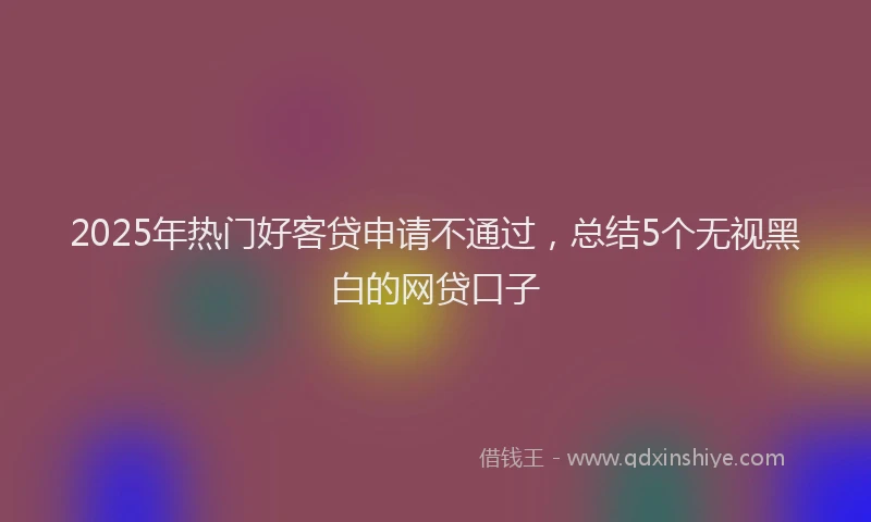 2025年热门好客贷申请不通过，总结5个无视黑白的网贷口子