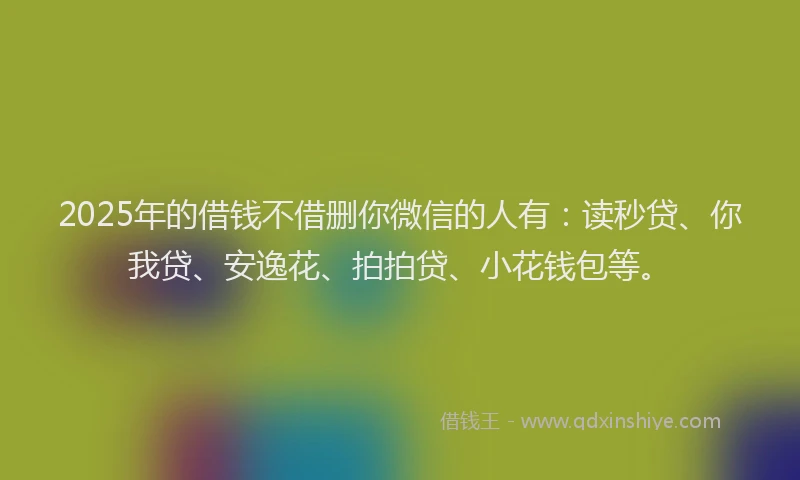 2025年的借钱不借删你微信的人有：读秒贷、你我贷、安逸花、拍拍贷、小花钱包等。