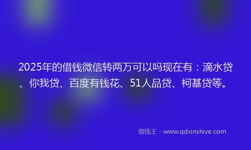 2025年的借钱微信转两万可以吗现在有：滴水贷、你我贷、百度有钱花、51人品贷、柯基贷等。