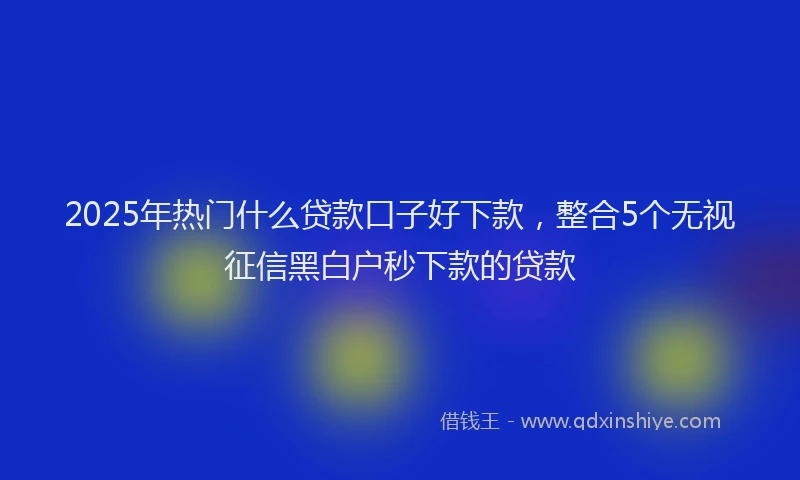 2025年热门什么贷款口子好下款，整合5个无视征信黑白户秒下款的贷款