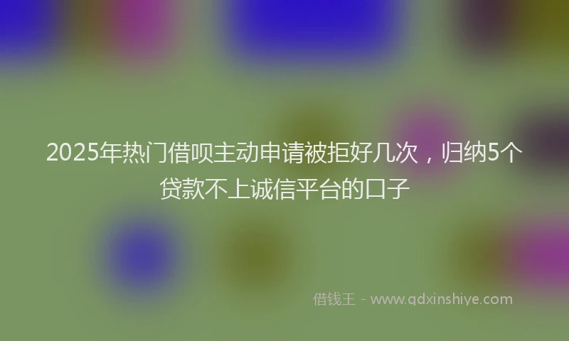 2025年热门借呗主动申请被拒好几次，归纳5个贷款不上诚信平台的口子
