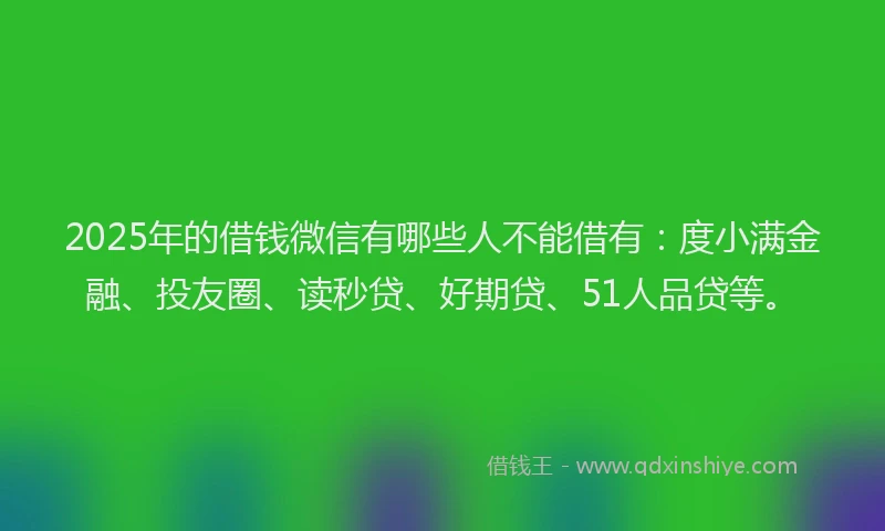2025年的借钱微信有哪些人不能借有：度小满金融、投友圈、读秒贷、好期贷、51人品贷等。