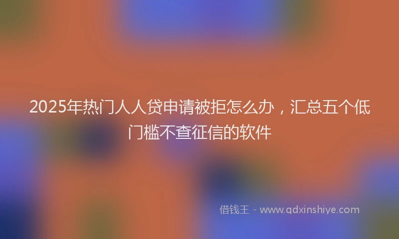 2025年热门人人贷申请被拒怎么办，汇总五个低门槛不查征信的软件