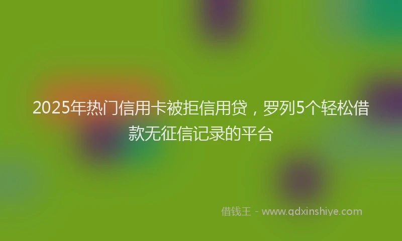 2025年热门信用卡被拒信用贷，罗列5个轻松借款无征信记录的平台