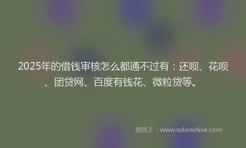 2025年的借钱审核怎么都通不过有：还呗、花呗、团贷网、百度有钱花、微粒贷等。