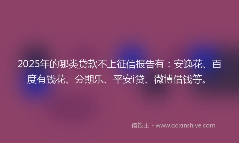 2025年的哪类贷款不上征信报告有：安逸花、百度有钱花、分期乐、平安i贷、微博借钱等。