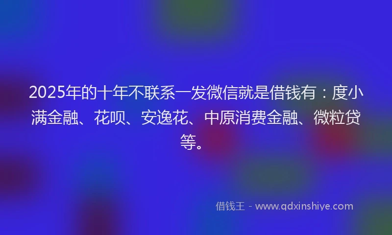 2025年的十年不联系一发微信就是借钱有：度小满金融、花呗、安逸花、中原消费金融、微粒贷等。