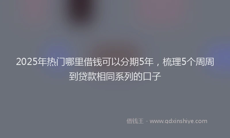 2025年热门哪里借钱可以分期5年，梳理5个周周到贷款相同系列的口子