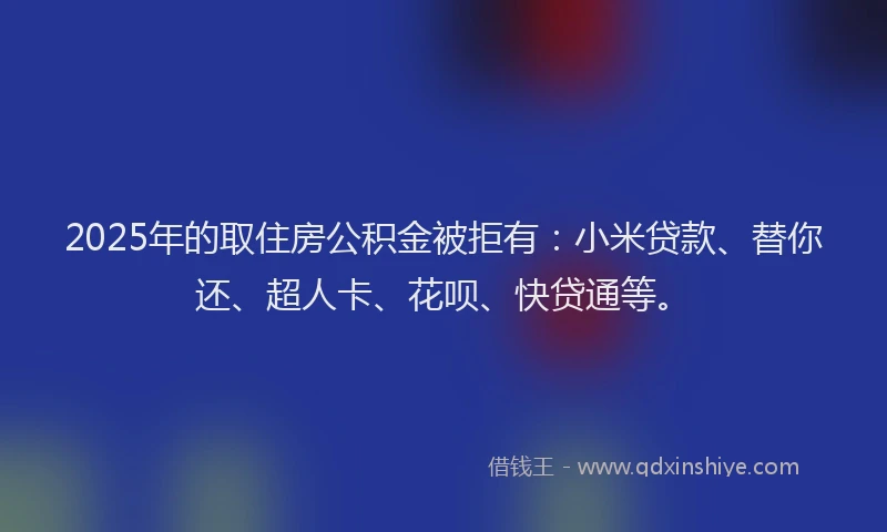 2025年的取住房公积金被拒有：小米贷款、替你还、超人卡、花呗、快贷通等。