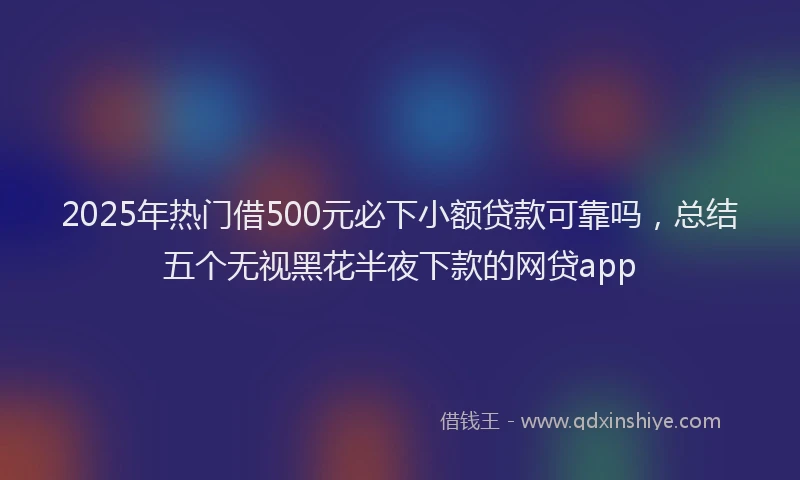 2025年热门借500元必下小额贷款可靠吗，总结五个无视黑花半夜下款的网贷app