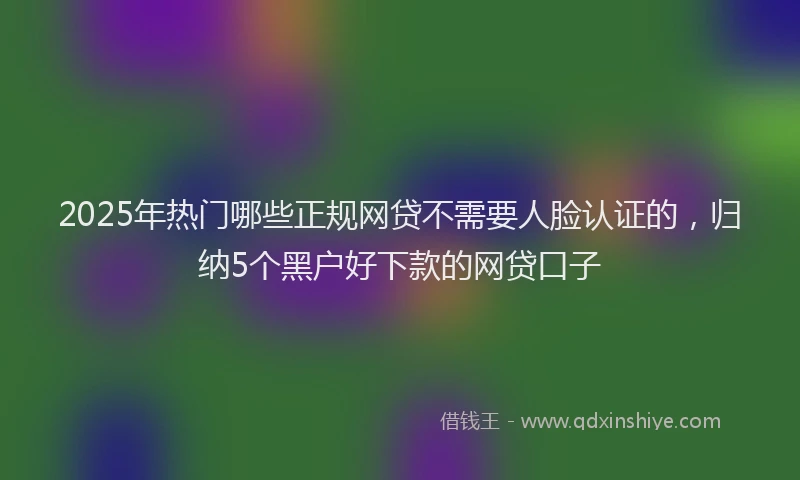 2025年热门哪些正规网贷不需要人脸认证的，归纳5个黑户好下款的网贷口子