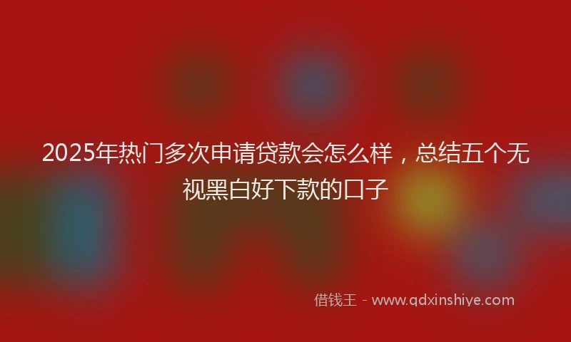 2025年热门多次申请贷款会怎么样，总结五个无视黑白好下款的口子
