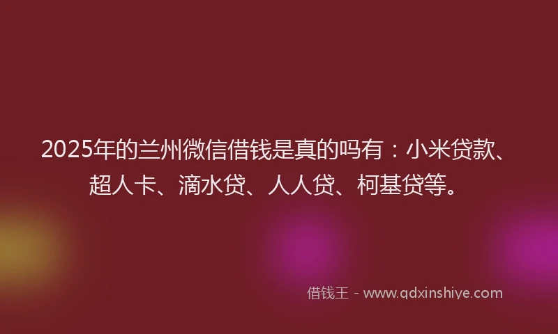2025年的兰州微信借钱是真的吗有：小米贷款、超人卡、滴水贷、人人贷、柯基贷等。
