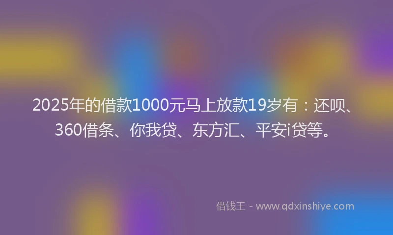 2025年的借款1000元马上放款19岁有：还呗、360借条、你我贷、东方汇、平安i贷等。