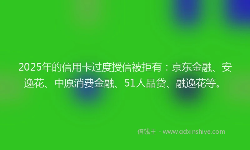2025年的信用卡过度授信被拒有：京东金融、安逸花、中原消费金融、51人品贷、融逸花等。