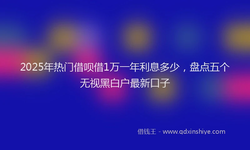 2025年热门借呗借1万一年利息多少，盘点五个无视黑白户最新口子