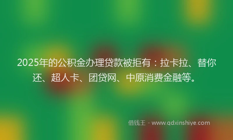 2025年的公积金办理贷款被拒有：拉卡拉、替你还、超人卡、团贷网、中原消费金融等。