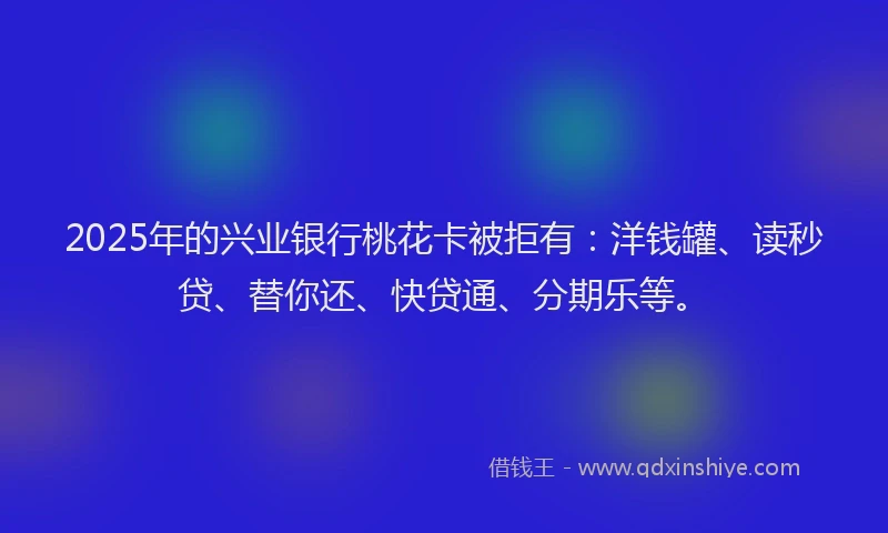 2025年的兴业银行桃花卡被拒有：洋钱罐、读秒贷、替你还、快贷通、分期乐等。