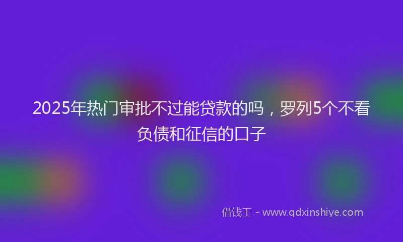 2025年热门审批不过能贷款的吗，罗列5个不看负债和征信的口子