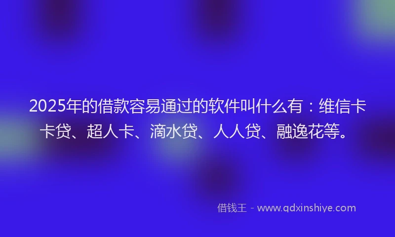 2025年的借款容易通过的软件叫什么有：维信卡卡贷、超人卡、滴水贷、人人贷、融逸花等。