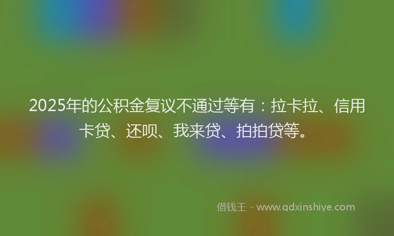 2025年的公积金复议不通过等有：拉卡拉、信用卡贷、还呗、我来贷、拍拍贷等。