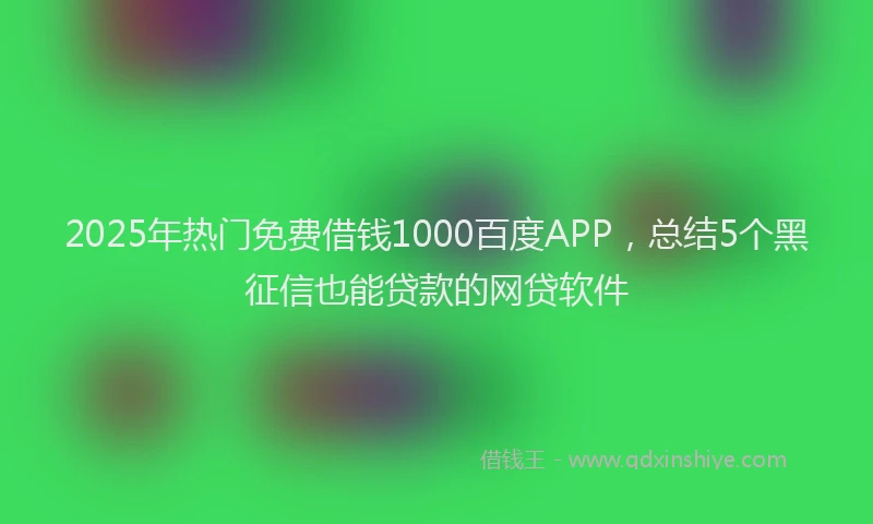 2025年热门免费借钱1000百度APP，总结5个黑征信也能贷款的网贷软件