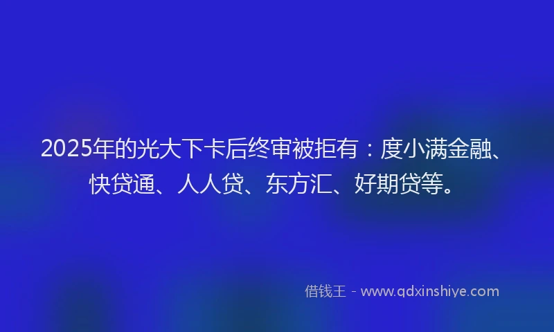 2025年的光大下卡后终审被拒有：度小满金融、快贷通、人人贷、东方汇、好期贷等。