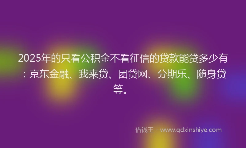 2025年的只看公积金不看征信的贷款能贷多少有：京东金融、我来贷、团贷网、分期乐、随身贷等。