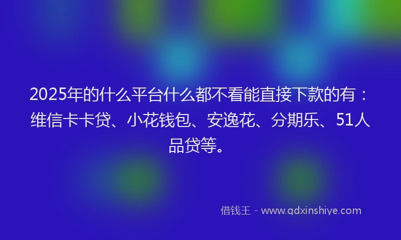 2025年的什么平台什么都不看能直接下款的有：维信卡卡贷、小花钱包、安逸花、分期乐、51人品贷等。