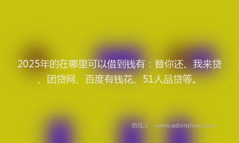 2025年的在哪里可以借到钱有：替你还、我来贷、团贷网、百度有钱花、51人品贷等。