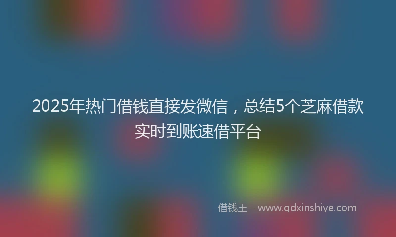 2025年热门借钱直接发微信，总结5个芝麻借款实时到账速借平台