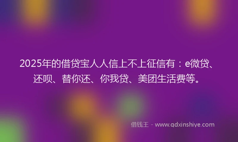 2025年的借贷宝人人信上不上征信有：e微贷、还呗、替你还、你我贷、美团生活费等。