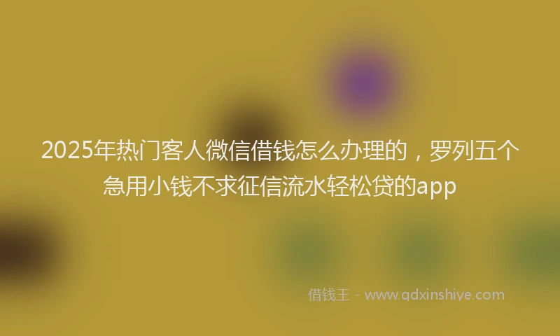 2025年热门客人微信借钱怎么办理的，罗列五个急用小钱不求征信流水轻松贷的app