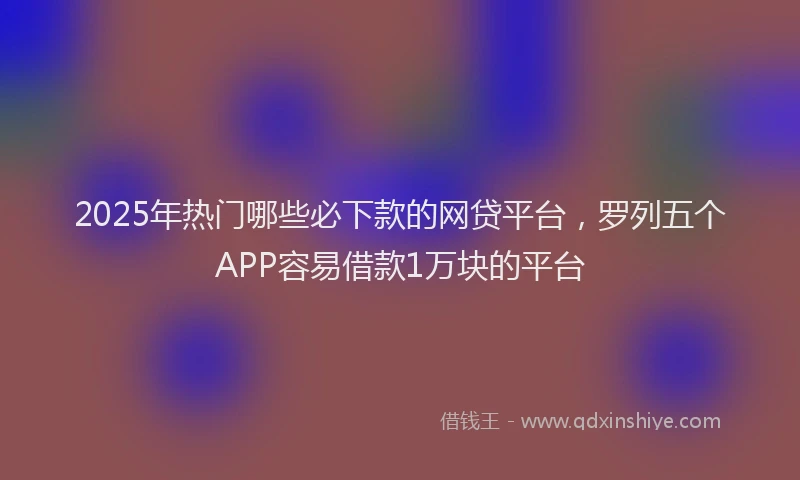 2025年热门哪些必下款的网贷平台，罗列五个APP容易借款1万块的平台