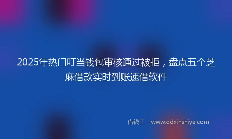 2025年热门叮当钱包审核通过被拒，盘点五个芝麻借款实时到账速借软件
