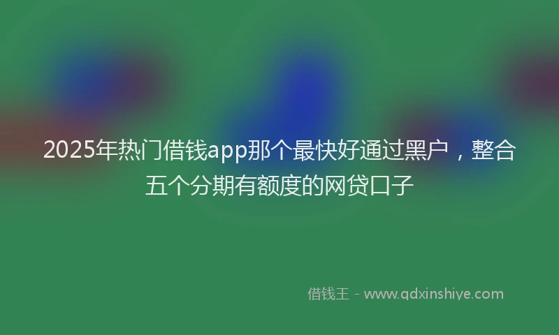 2025年热门借钱app那个最快好通过黑户，整合五个分期有额度的网贷口子
