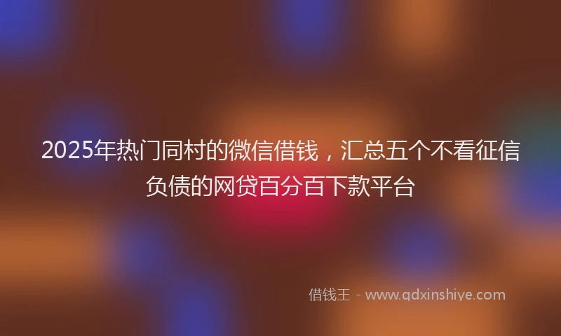 2025年热门同村的微信借钱，汇总五个不看征信负债的网贷百分百下款平台