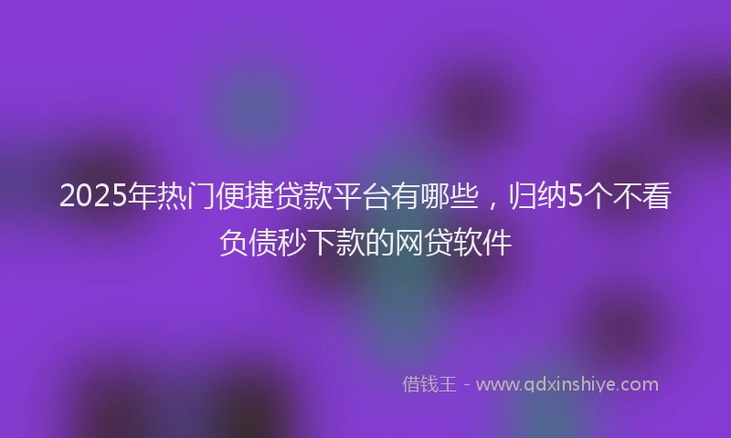 2025年热门便捷贷款平台有哪些，归纳5个不看负债秒下款的网贷软件