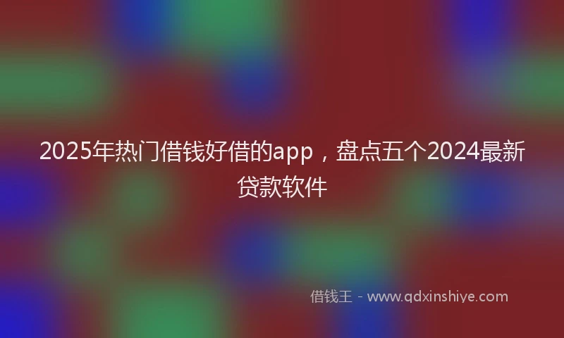 2025年热门借钱好借的app，盘点五个2024最新贷款软件