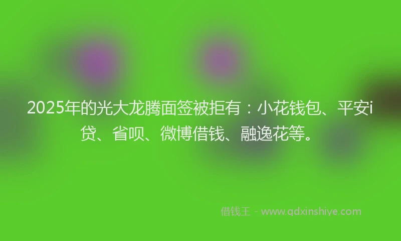 2025年的光大龙腾面签被拒有：小花钱包、平安i贷、省呗、微博借钱、融逸花等。