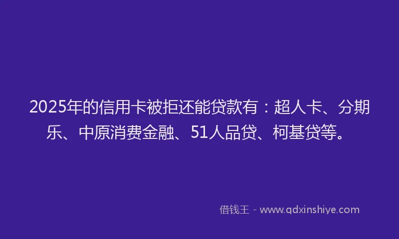 2025年的信用卡被拒还能贷款有：超人卡、分期乐、中原消费金融、51人品贷、柯基贷等。