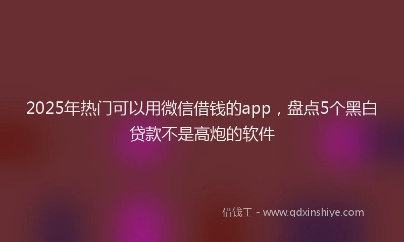 2025年热门可以用微信借钱的app，盘点5个黑白贷款不是高炮的软件
