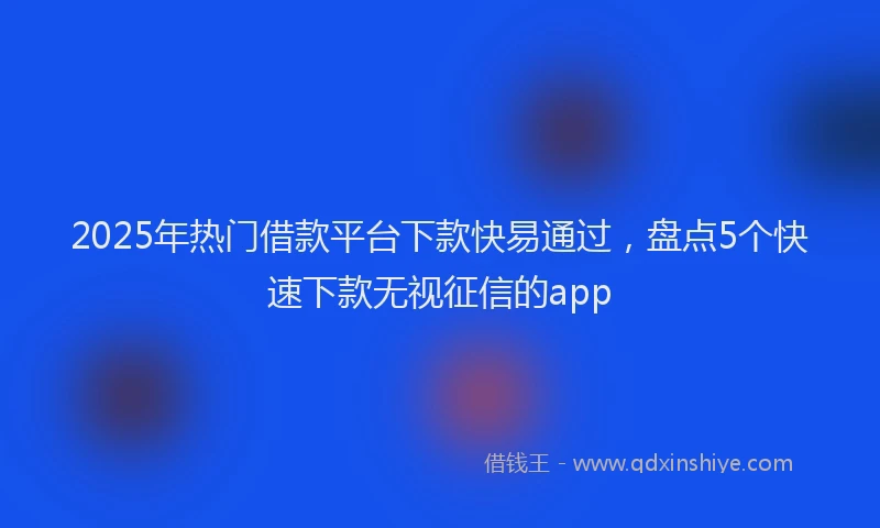 2025年热门借款平台下款快易通过，盘点5个快速下款无视征信的app