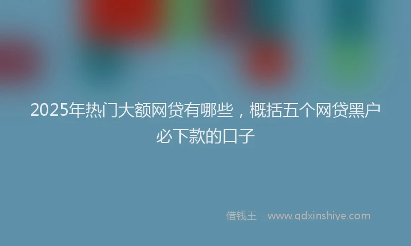 2025年热门大额网贷有哪些，概括五个网贷黑户必下款的口子